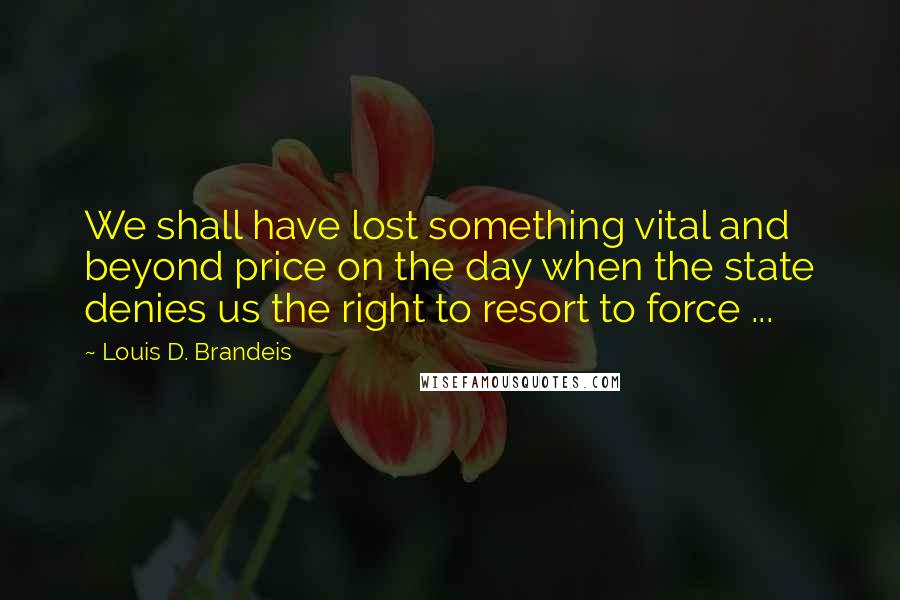 Louis D. Brandeis Quotes: We shall have lost something vital and beyond price on the day when the state denies us the right to resort to force ...