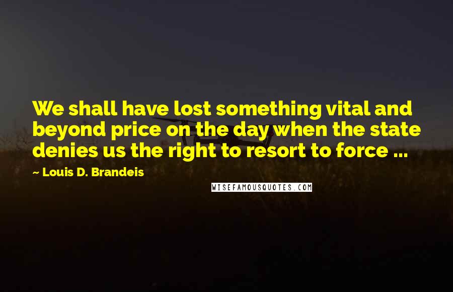 Louis D. Brandeis Quotes: We shall have lost something vital and beyond price on the day when the state denies us the right to resort to force ...