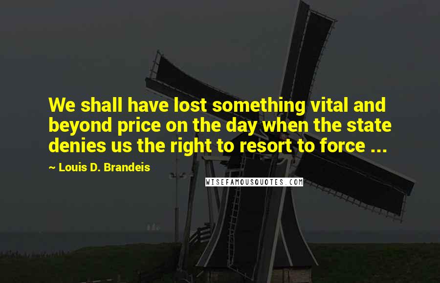 Louis D. Brandeis Quotes: We shall have lost something vital and beyond price on the day when the state denies us the right to resort to force ...