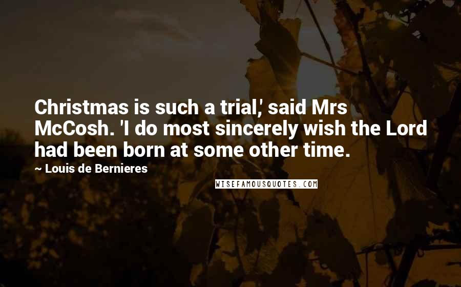 Louis De Bernieres Quotes: Christmas is such a trial,' said Mrs McCosh. 'I do most sincerely wish the Lord had been born at some other time.