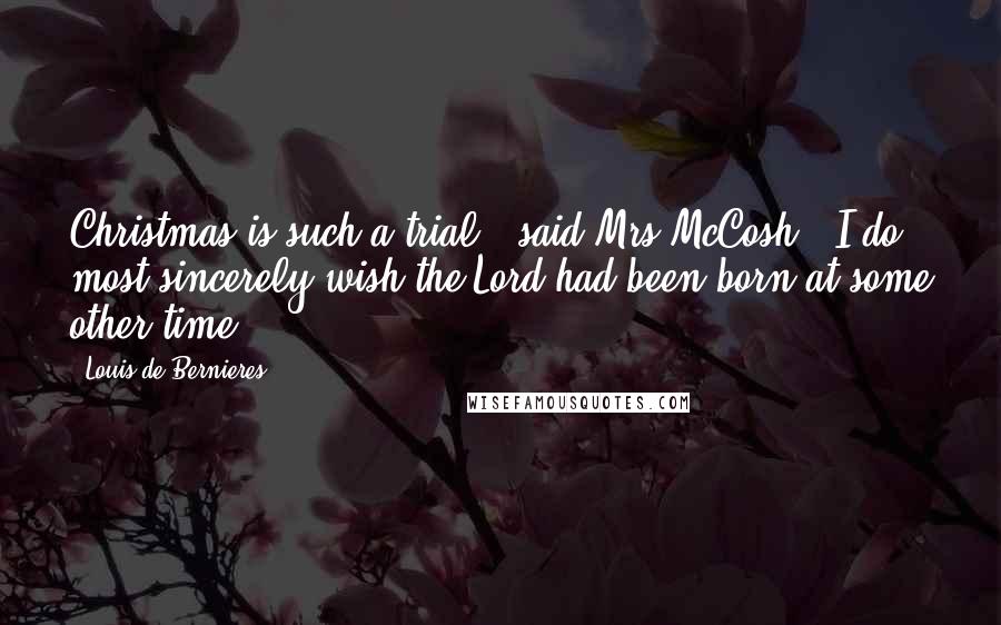 Louis De Bernieres Quotes: Christmas is such a trial,' said Mrs McCosh. 'I do most sincerely wish the Lord had been born at some other time.