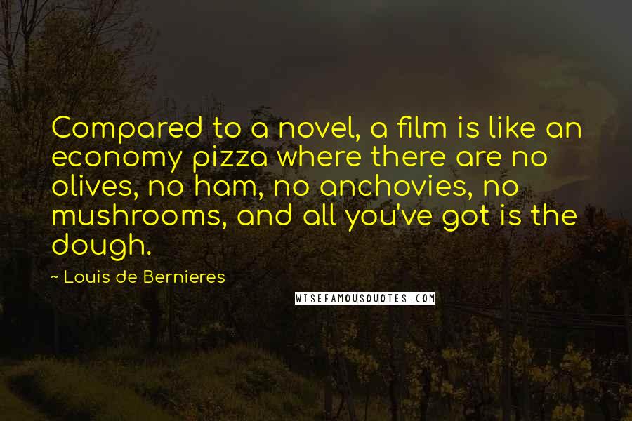 Louis De Bernieres Quotes: Compared to a novel, a film is like an economy pizza where there are no olives, no ham, no anchovies, no mushrooms, and all you've got is the dough.