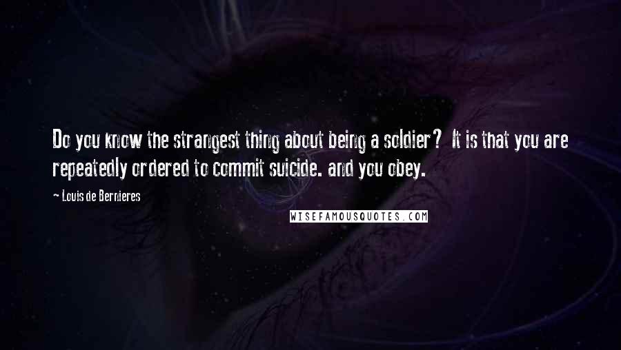 Louis De Bernieres Quotes: Do you know the strangest thing about being a soldier? It is that you are repeatedly ordered to commit suicide. and you obey.