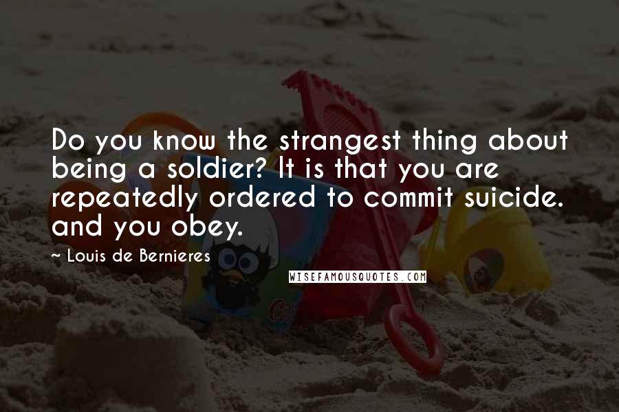 Louis De Bernieres Quotes: Do you know the strangest thing about being a soldier? It is that you are repeatedly ordered to commit suicide. and you obey.
