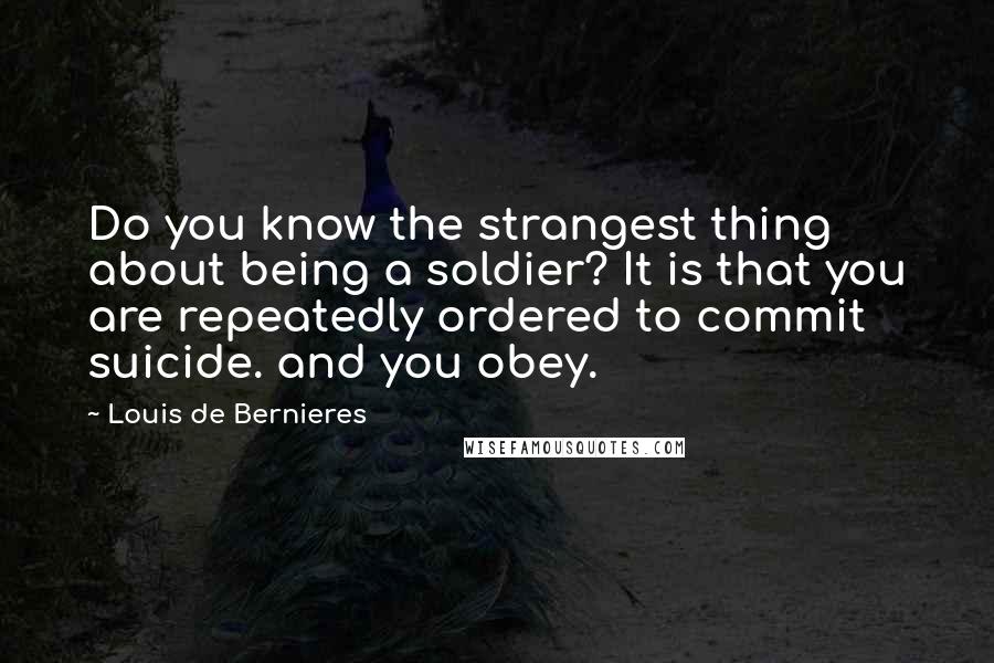 Louis De Bernieres Quotes: Do you know the strangest thing about being a soldier? It is that you are repeatedly ordered to commit suicide. and you obey.
