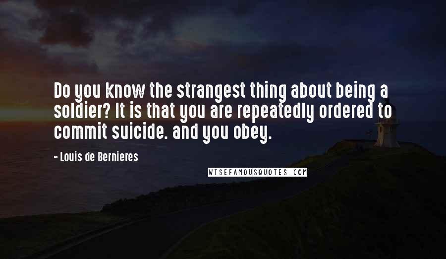 Louis De Bernieres Quotes: Do you know the strangest thing about being a soldier? It is that you are repeatedly ordered to commit suicide. and you obey.