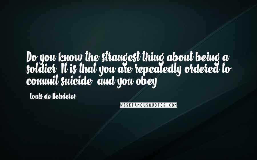 Louis De Bernieres Quotes: Do you know the strangest thing about being a soldier? It is that you are repeatedly ordered to commit suicide. and you obey.