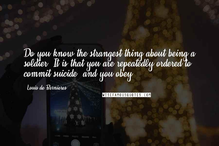 Louis De Bernieres Quotes: Do you know the strangest thing about being a soldier? It is that you are repeatedly ordered to commit suicide. and you obey.