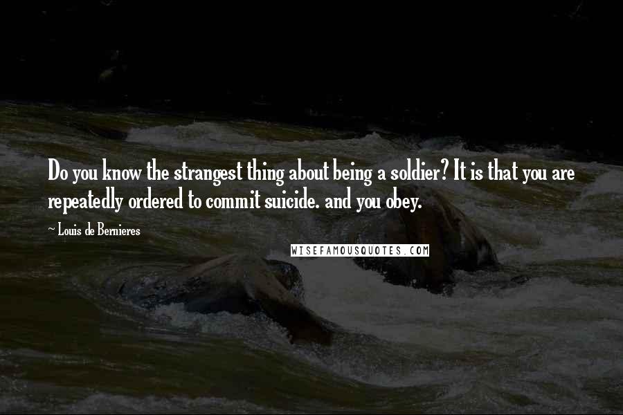 Louis De Bernieres Quotes: Do you know the strangest thing about being a soldier? It is that you are repeatedly ordered to commit suicide. and you obey.