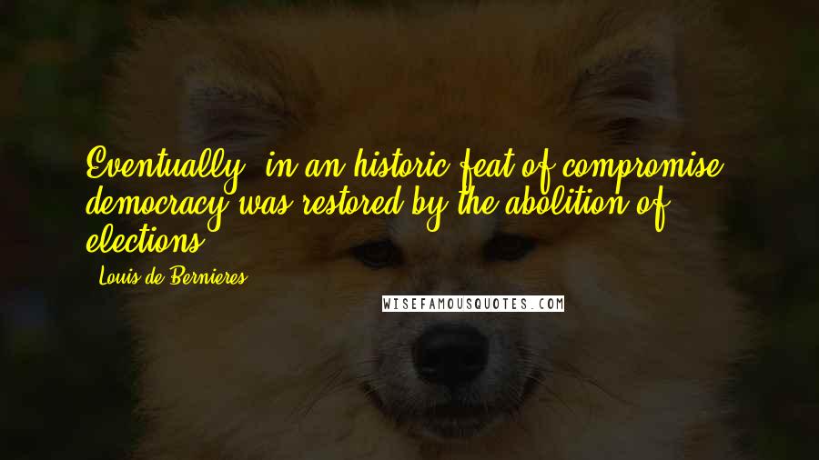 Louis De Bernieres Quotes: Eventually, in an historic feat of compromise, democracy was restored by the abolition of elections..