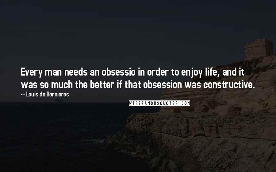 Louis De Bernieres Quotes: Every man needs an obsessio in order to enjoy life, and it was so much the better if that obsession was constructive.