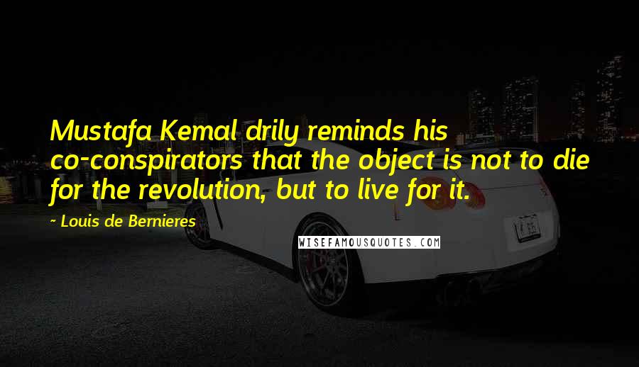 Louis De Bernieres Quotes: Mustafa Kemal drily reminds his co-conspirators that the object is not to die for the revolution, but to live for it.