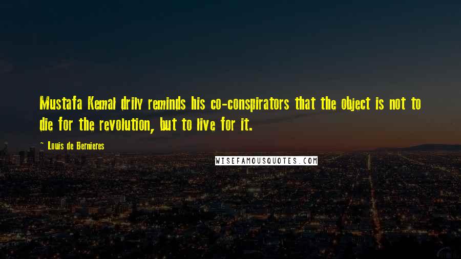 Louis De Bernieres Quotes: Mustafa Kemal drily reminds his co-conspirators that the object is not to die for the revolution, but to live for it.