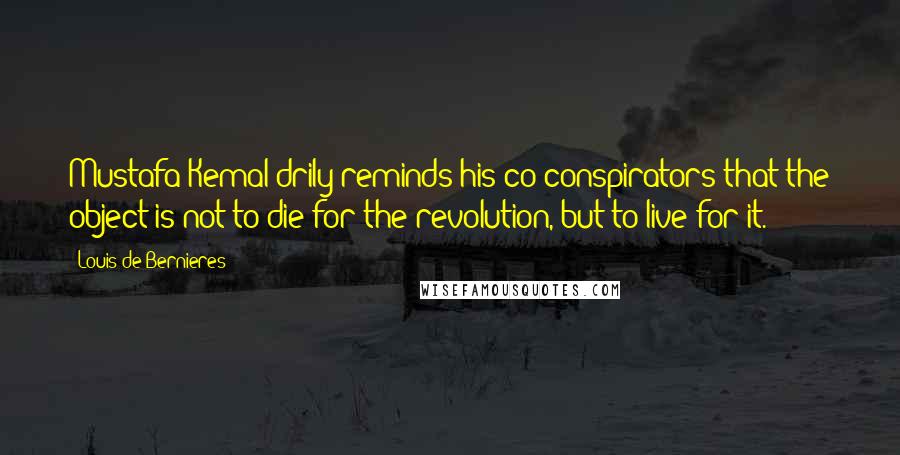 Louis De Bernieres Quotes: Mustafa Kemal drily reminds his co-conspirators that the object is not to die for the revolution, but to live for it.