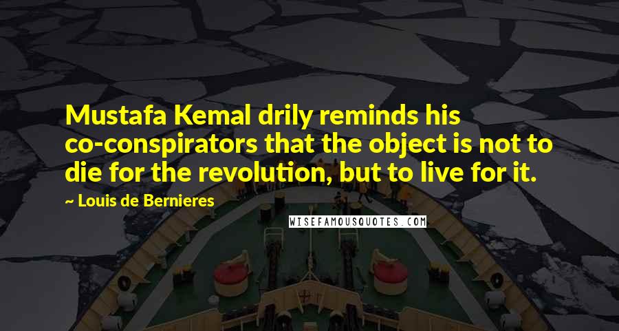 Louis De Bernieres Quotes: Mustafa Kemal drily reminds his co-conspirators that the object is not to die for the revolution, but to live for it.