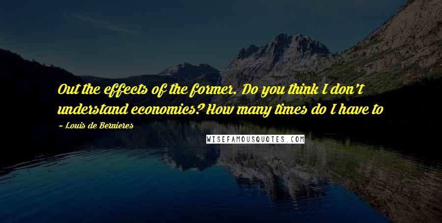 Louis De Bernieres Quotes: Out the effects of the former. Do you think I don't understand economics? How many times do I have to