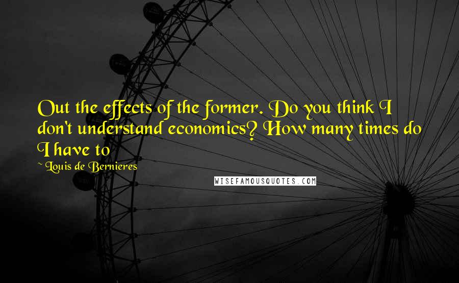 Louis De Bernieres Quotes: Out the effects of the former. Do you think I don't understand economics? How many times do I have to