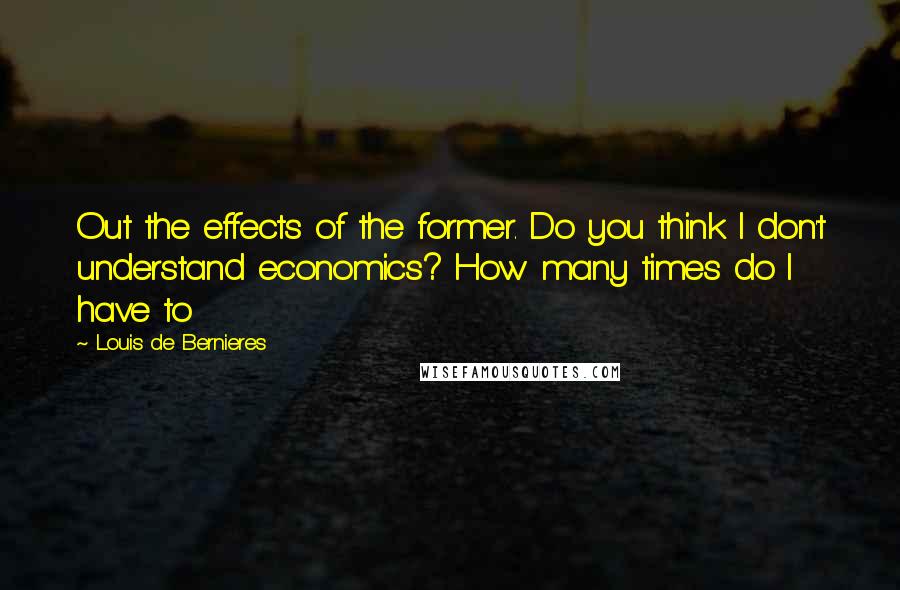 Louis De Bernieres Quotes: Out the effects of the former. Do you think I don't understand economics? How many times do I have to