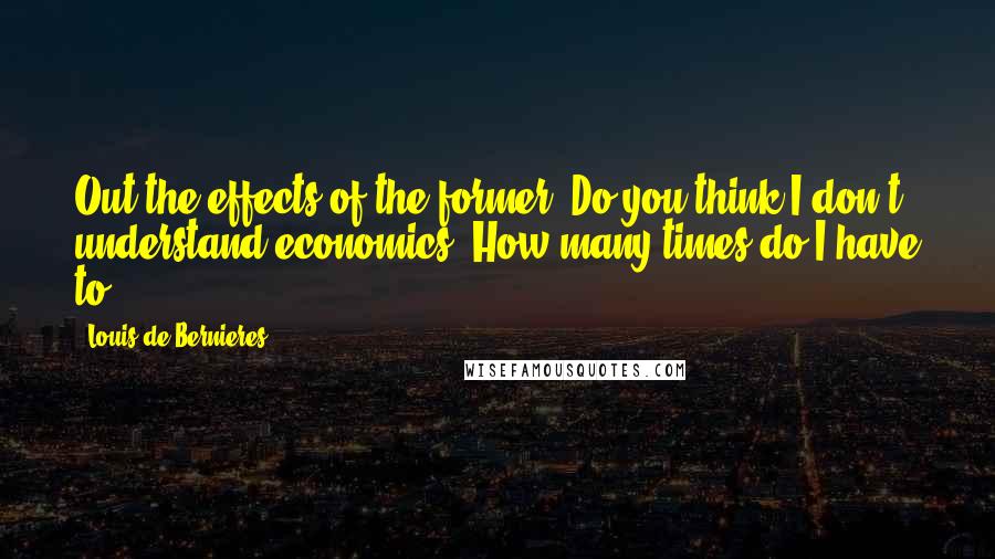 Louis De Bernieres Quotes: Out the effects of the former. Do you think I don't understand economics? How many times do I have to
