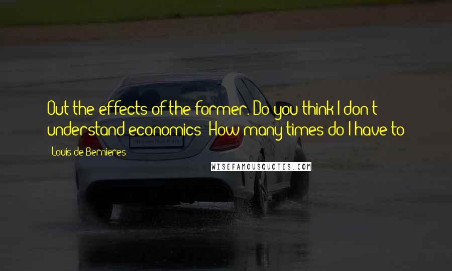 Louis De Bernieres Quotes: Out the effects of the former. Do you think I don't understand economics? How many times do I have to