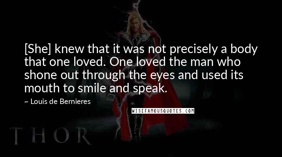 Louis De Bernieres Quotes: [She] knew that it was not precisely a body that one loved. One loved the man who shone out through the eyes and used its mouth to smile and speak.