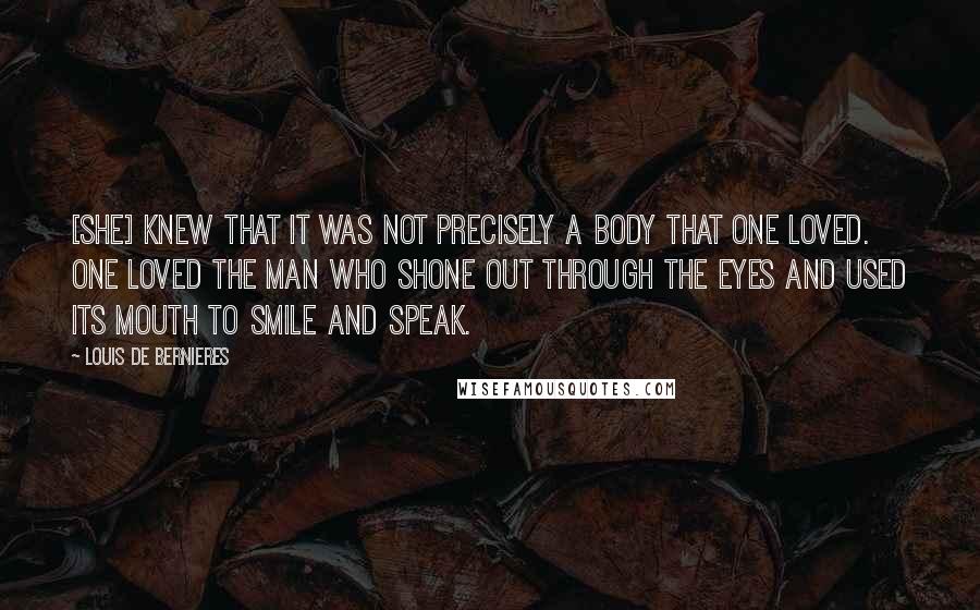 Louis De Bernieres Quotes: [She] knew that it was not precisely a body that one loved. One loved the man who shone out through the eyes and used its mouth to smile and speak.