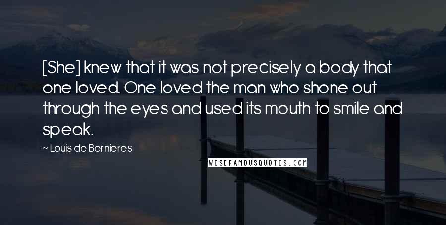Louis De Bernieres Quotes: [She] knew that it was not precisely a body that one loved. One loved the man who shone out through the eyes and used its mouth to smile and speak.