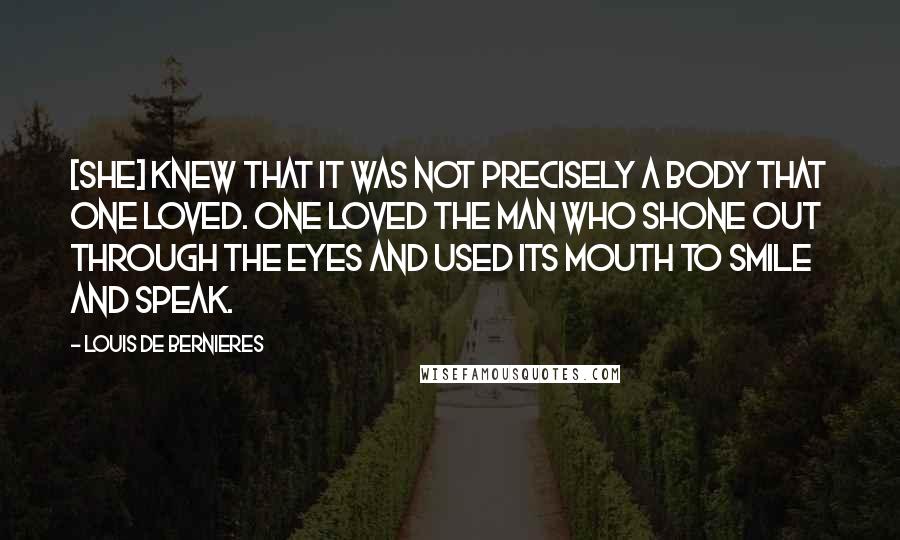 Louis De Bernieres Quotes: [She] knew that it was not precisely a body that one loved. One loved the man who shone out through the eyes and used its mouth to smile and speak.