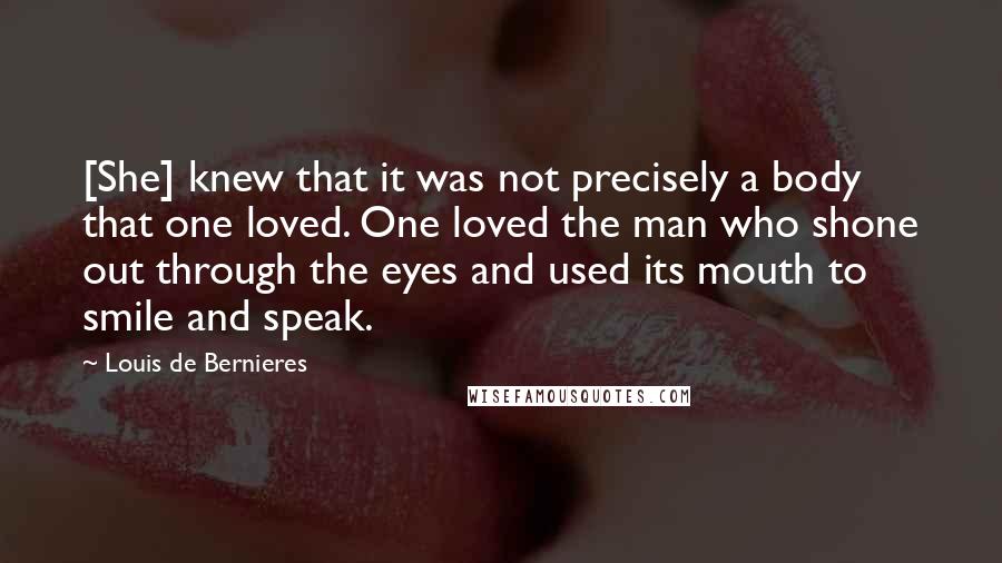 Louis De Bernieres Quotes: [She] knew that it was not precisely a body that one loved. One loved the man who shone out through the eyes and used its mouth to smile and speak.