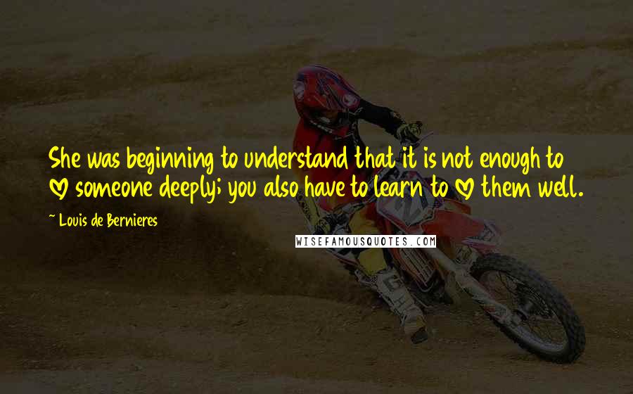 Louis De Bernieres Quotes: She was beginning to understand that it is not enough to love someone deeply; you also have to learn to love them well.