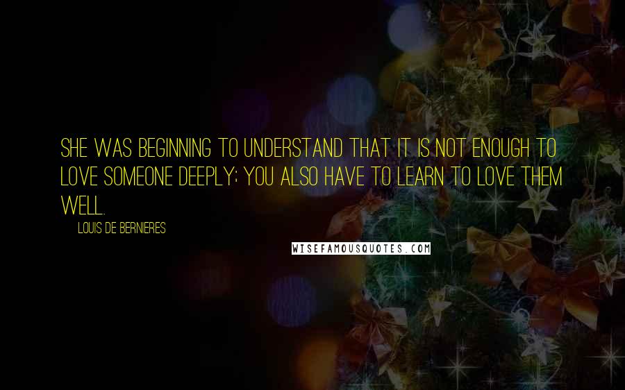 Louis De Bernieres Quotes: She was beginning to understand that it is not enough to love someone deeply; you also have to learn to love them well.