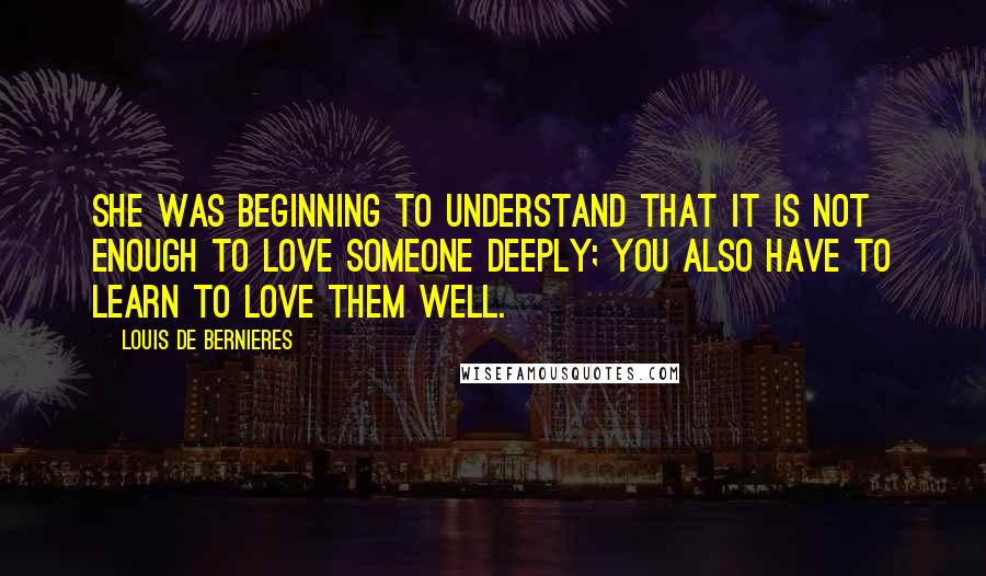 Louis De Bernieres Quotes: She was beginning to understand that it is not enough to love someone deeply; you also have to learn to love them well.