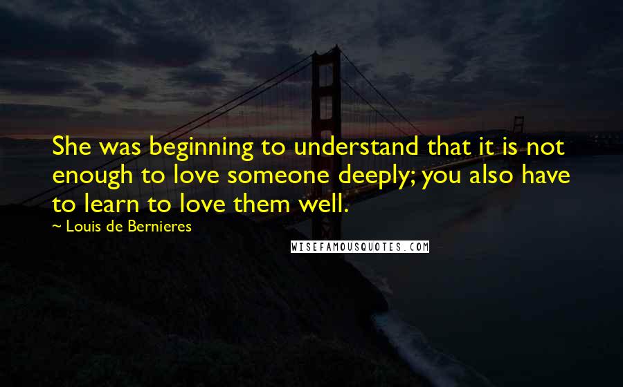 Louis De Bernieres Quotes: She was beginning to understand that it is not enough to love someone deeply; you also have to learn to love them well.