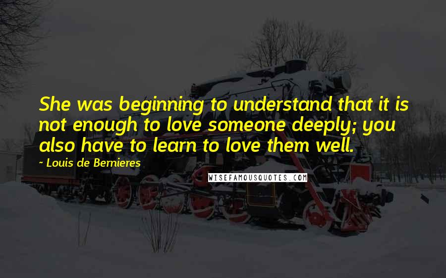 Louis De Bernieres Quotes: She was beginning to understand that it is not enough to love someone deeply; you also have to learn to love them well.