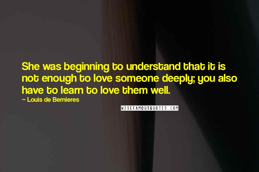 Louis De Bernieres Quotes: She was beginning to understand that it is not enough to love someone deeply; you also have to learn to love them well.