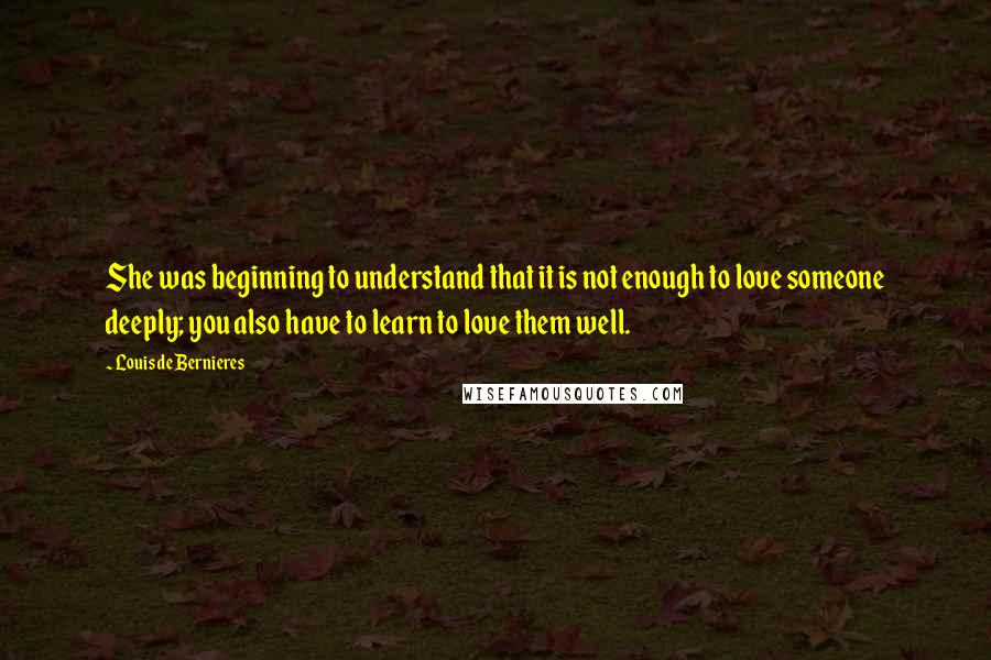 Louis De Bernieres Quotes: She was beginning to understand that it is not enough to love someone deeply; you also have to learn to love them well.