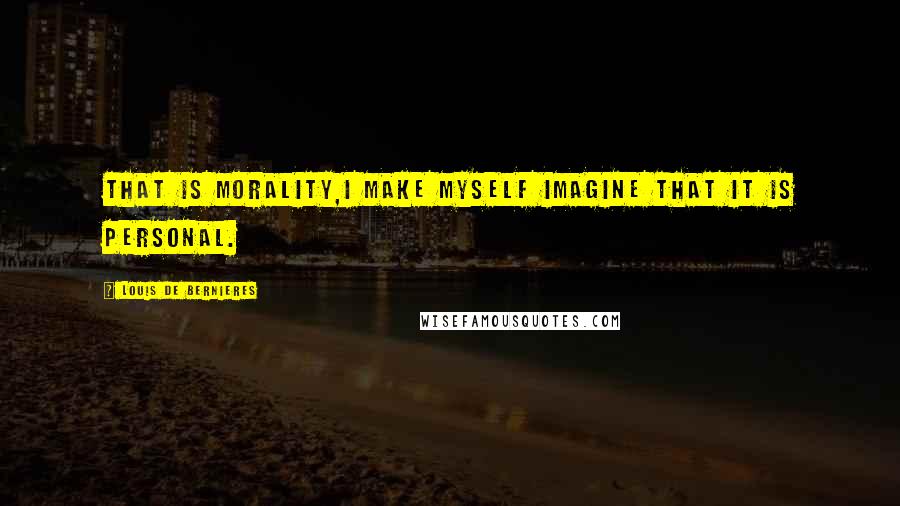 Louis De Bernieres Quotes: That is morality,I make myself imagine that it is personal.
