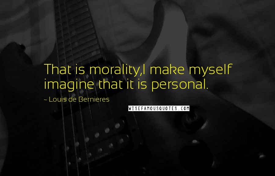 Louis De Bernieres Quotes: That is morality,I make myself imagine that it is personal.