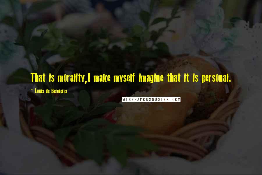 Louis De Bernieres Quotes: That is morality,I make myself imagine that it is personal.