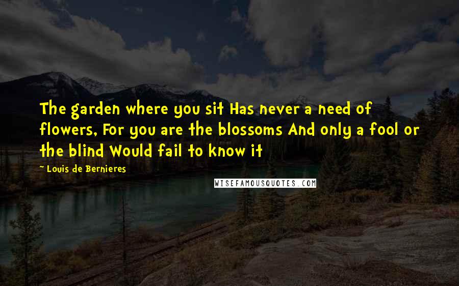 Louis De Bernieres Quotes: The garden where you sit Has never a need of flowers, For you are the blossoms And only a fool or the blind Would fail to know it