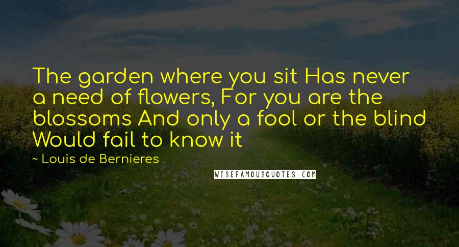 Louis De Bernieres Quotes: The garden where you sit Has never a need of flowers, For you are the blossoms And only a fool or the blind Would fail to know it