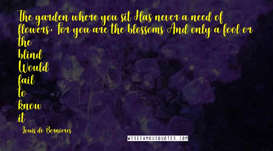 Louis De Bernieres Quotes: The garden where you sit Has never a need of flowers, For you are the blossoms And only a fool or the blind Would fail to know it