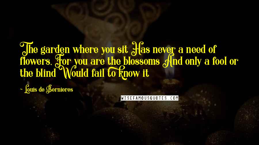 Louis De Bernieres Quotes: The garden where you sit Has never a need of flowers, For you are the blossoms And only a fool or the blind Would fail to know it