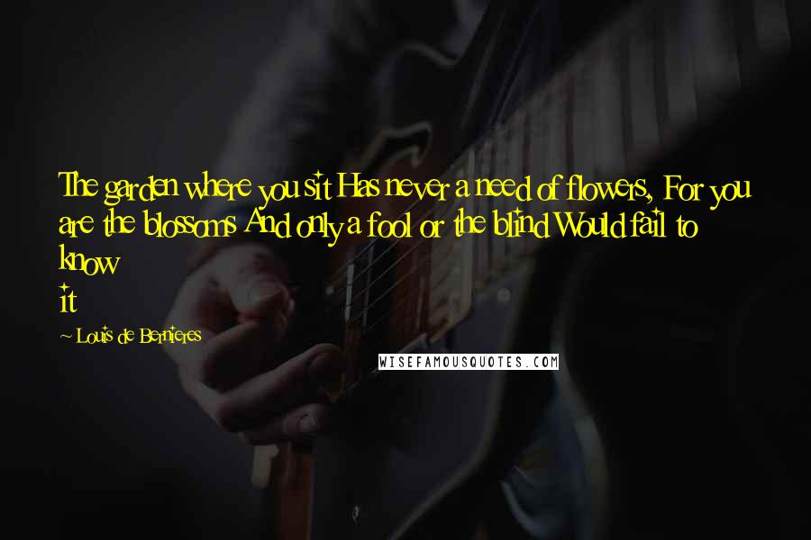Louis De Bernieres Quotes: The garden where you sit Has never a need of flowers, For you are the blossoms And only a fool or the blind Would fail to know it