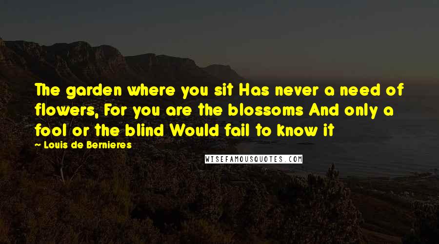 Louis De Bernieres Quotes: The garden where you sit Has never a need of flowers, For you are the blossoms And only a fool or the blind Would fail to know it