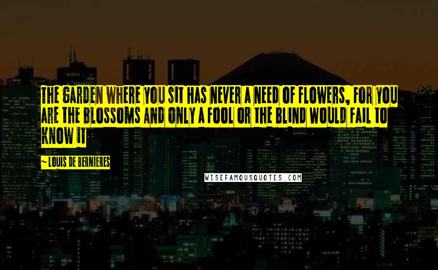 Louis De Bernieres Quotes: The garden where you sit Has never a need of flowers, For you are the blossoms And only a fool or the blind Would fail to know it