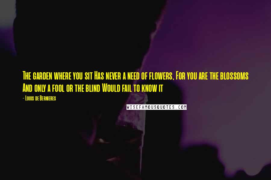 Louis De Bernieres Quotes: The garden where you sit Has never a need of flowers, For you are the blossoms And only a fool or the blind Would fail to know it