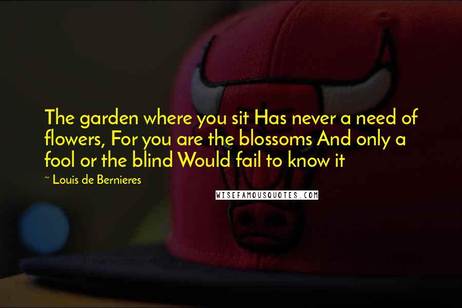 Louis De Bernieres Quotes: The garden where you sit Has never a need of flowers, For you are the blossoms And only a fool or the blind Would fail to know it