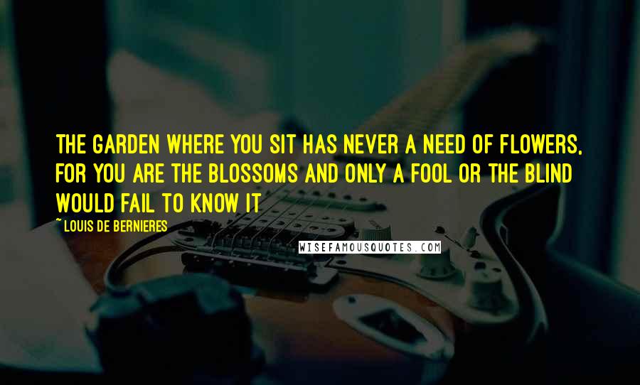 Louis De Bernieres Quotes: The garden where you sit Has never a need of flowers, For you are the blossoms And only a fool or the blind Would fail to know it