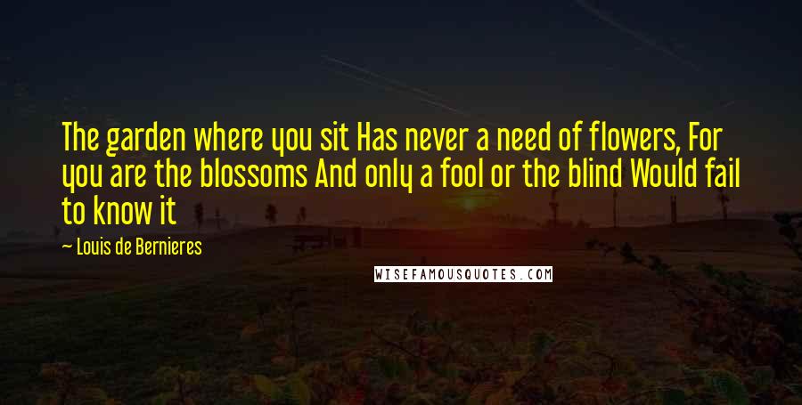 Louis De Bernieres Quotes: The garden where you sit Has never a need of flowers, For you are the blossoms And only a fool or the blind Would fail to know it